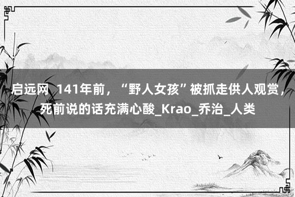 启远网  141年前，“野人女孩”被抓走供人观赏，死前说的话充满心酸_Krao_乔治_人类