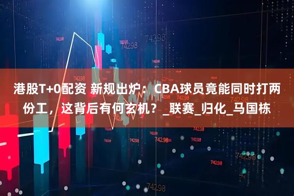 港股T+0配资 新规出炉：CBA球员竟能同时打两份工，这背后有何玄机？_联赛_归化_马国栋