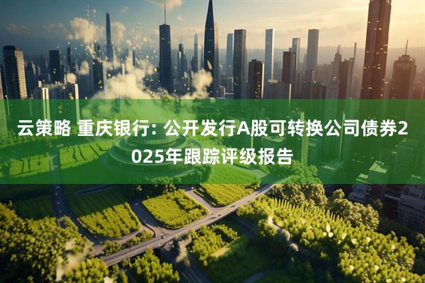 云策略 重庆银行: 公开发行A股可转换公司债券2025年跟踪评级报告