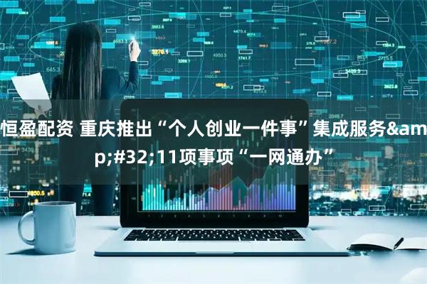 恒盈配资 重庆推出“个人创业一件事”集成服务 11项事项“一网通办”