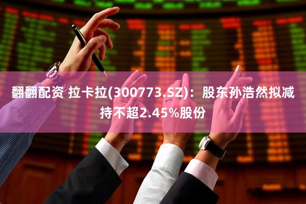 翻翻配资 拉卡拉(300773.SZ)：股东孙浩然拟减持不超2.45%股份