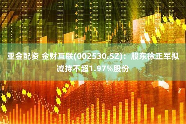 亚金配资 金财互联(002530.SZ)：股东徐正军拟减持不超1.97%股份