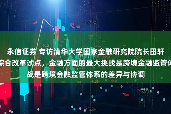 永信证券 专访清华大学国家金融研究院院长田轩：深圳深入推进综合改革试点，金融方面的最大挑战是跨境金融监管体系的差异与协调