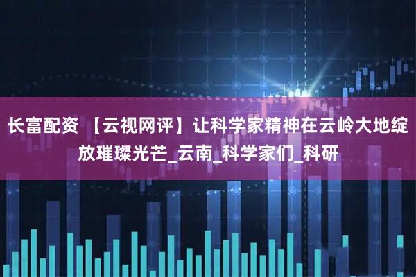 长富配资 【云视网评】让科学家精神在云岭大地绽放璀璨光芒_云南_科学家们_科研