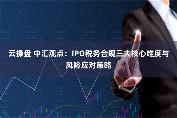 云操盘 中汇观点：IPO税务合规三大核心维度与风险应对策略