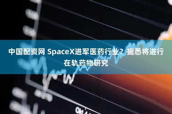 中国配资网 SpaceX进军医药行业？据悉将进行在轨药物研究