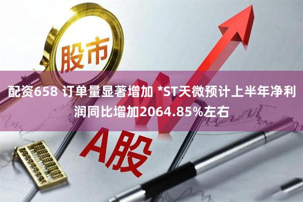 配资658 订单量显著增加 *ST天微预计上半年净利润同比增加2064.85%左右