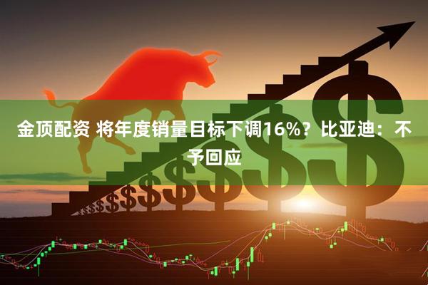 金顶配资 将年度销量目标下调16%？比亚迪：不予回应