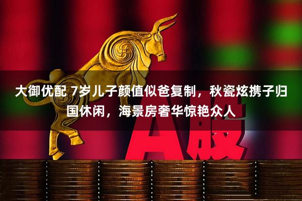 大御优配 7岁儿子颜值似爸复制，秋瓷炫携子归国休闲，海景房奢华惊艳众人